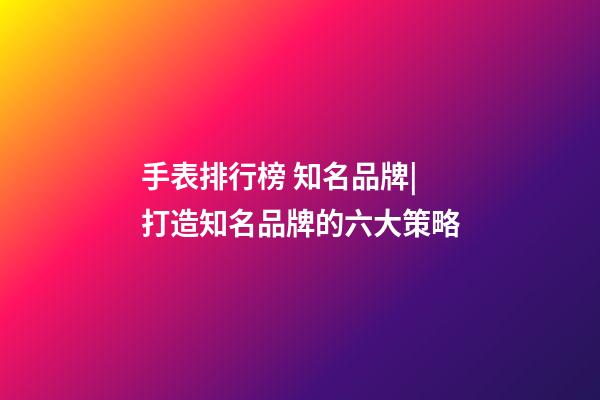 手表排行榜 知名品牌|打造知名品牌的六大策略-第1张-商标起名-玄机派